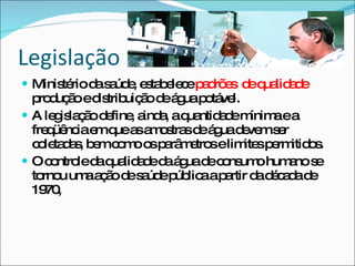 Legislação Ministério da saúde, estabelece  padrões  de qualidade  produção e distribuição de água potável. A legislação define, ainda, a quantidade mínima e a freqüência em que as amostras de água devem ser coletadas, bem como os parâmetros e limites permitidos. O controle da qualidade da água de consumo humano se tornou uma ação de saúde pública a partir da década de 1970, 