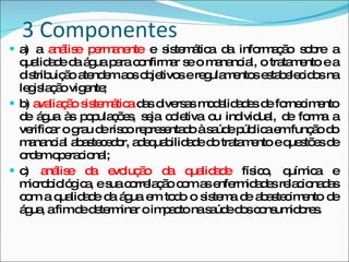 3 Componentes a) a  análise permanente  e sistemática da informação sobre a qualidade da água para confirmar se o manancial, o tratamento e a distribuição atendem aos objetivos e regulamentos estabelecidos na legislação vigente;  b)  avaliação sistemática  das diversas modalidades de fornecimento de água às populações, seja coletiva ou individual, de forma a verificar o grau de risco representado à saúde pública em função do manancial abastecedor, adequabilidade do tratamento e questões de ordem operacional;  c)  análise da evolução da qualidade  físico, química e microbiológica, e sua correlação com as enfermidades relacionadas com a qualidade da água em todo o sistema de abastecimento de água, a fim de determinar o impacto na saúde dos consumidores.  