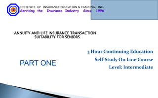 INSTITUTE OF INSURANCE EDUCATION & TRAINING, INC.
  Servicing the   Insurance Industry   Since   1996




ANNUITY AND LIFE INSURANCE TRANSACTION
         SUITABILITY FOR SENIORS



                                         3 Hour Continuing Education
                                               Self-Study On Line Course
  PART ONE                                            Level: Intermediate
 