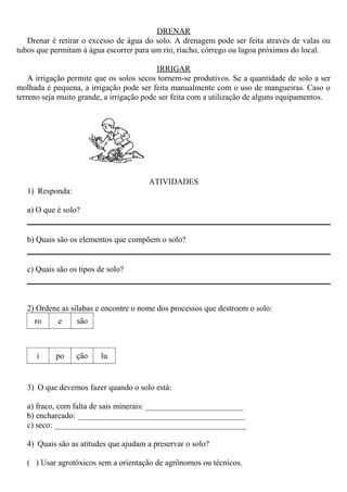 DRENAR
Drenar é retirar o excesso de água do solo. A drenagem pode ser feita através de valas ou
tubos que permitam à água escorrer para um rio, riacho, córrego ou lagoa próximos do local.
IRRIGAR
A irrigação permite que os solos secos tornem-se produtivos. Se a quantidade de solo a ser
molhada é pequena, a irrigação pode ser feita manualmente com o uso de mangueiras. Caso o
terreno seja muito grande, a irrigação pode ser feita com a utilização de alguns equipamentos.
ATIVIDADES
1) Responda:
a) O que é solo?
b) Quais são os elementos que compõem o solo?
c) Quais são os tipos de solo?
2) Ordene as sílabas e encontre o nome dos processos que destroem o solo:
ro e são
i po ção lu
3) O que devemos fazer quando o solo está:
a) fraco, com falta de sais minerais: ________________________
b) encharcado: _________________________________________
c) seco: _______________________________________________
4) Quais são as atitudes que ajudam a preservar o solo?
( ) Usar agrotóxicos sem a orientação de agrônomos ou técnicos.
 