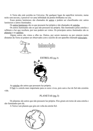 A Terra não está sozinha no Universo. De qualquer lugar da superfície terrestre, numa
noite sem nuvens, é possível ver uma infinidade de pontos brilhantes no céu.
Esses pontos luminosos são chamados de astros e podem ser classificados em: astros
luminosos e astros iluminados.
Os astros luminosos são os que possuem luz própria e são chamados de estrelas.
Os astros iluminados são os que não possuem luz própria. São iluminados pelas estrelas e
refletem a luz que recebem, por isso podem ser vistos. Os principais astros iluminados são os
planetas e os satélites.
Alguns astros são vistos a olho nu. Outros, por serem menores ou por estarem muito
distantes da Terra só podem ser observados com o auxílio de um aparelho chamado telescópio.
ESTRELAS (pg.3)
As estrelas são astros que possuem luz própria.
O Sol é a estrela mais importante para os seres vivos, pois sem a luz do Sol não existiria
vida.
PLANETAS (pg.3)
Os planetas são astros que não possuem luz própria. Eles giram em torno de uma estrela e
são iluminados por ela.
A Terra é um planeta que gira em volta da estrela Sol.
 
