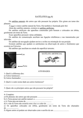 SATÉLITES (pg.4)
Os satélites naturais são astros que não possuem luz própria. Eles giram em torno dos
planetas.
A Lua é o único satélite natural da Terra. Ela também é iluminada pelo Sol.
Alem dos satélites naturais, existem os satélites artificiais.
Os satélites artificiais são aparelhos construídos pelo homem e colocados em órbita,
geralmente em torno da Terra.
Esses aparelhos possuem várias utilidades.
Os satélites de comunicação auxiliam nas ligações telefônicas e nas transmissões por
televisão.
Os satélites de navegação ajudam navios e aviões na orientação de sua posição.
Existem satélites que ajudam os astrônomos na observação de astros e fenômenos que
ocorrem no Universo.
Há satélites que auxiliam no estudo da superfície terrestre.
ATIVIDADES
1- Qual é a diferença dos:
a) Astros luminosos:__________________________________
b) Astros iluminados:_________________________________
2- Qual é o outro nome dado aos astros luminosos?
__________________________________________________
3- Quais são os principais astros que não possuem luz própria?
4- Complete:
a) Os planetas são astros que não possuem ................................
b) A Terra possui um satélite natural: a .....................................
c) A Terra gira em torno do ....................................................
d) A vida na Terra não existiria sem a luz e o calor do ..............
e) Os aparelhos colocados em órbita, geralmente em torno da Terra são chamados
de .........................
f) Alguns astros só podem ser observados com o auxílio de um ...............................
Lua
Terra
SATÉLITE ARTIFICIAL
 