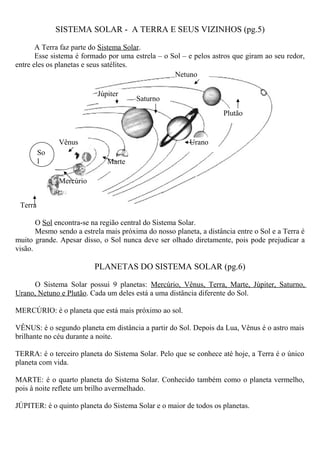 SISTEMA SOLAR - A TERRA E SEUS VIZINHOS (pg.5)
A Terra faz parte do Sistema Solar.
Esse sistema é formado por uma estrela – o Sol – e pelos astros que giram ao seu redor,
entre eles os planetas e seus satélites.
O Sol encontra-se na região central do Sistema Solar.
Mesmo sendo a estrela mais próxima do nosso planeta, a distância entre o Sol e a Terra é
muito grande. Apesar disso, o Sol nunca deve ser olhado diretamente, pois pode prejudicar a
visão.
PLANETAS DO SISTEMA SOLAR (pg.6)
O Sistema Solar possui 9 planetas: Mercúrio, Vênus, Terra, Marte, Júpiter, Saturno,
Urano, Netuno e Plutão. Cada um deles está a uma distância diferente do Sol.
MERCÚRIO: é o planeta que está mais próximo ao sol.
VÊNUS: é o segundo planeta em distância a partir do Sol. Depois da Lua, Vênus é o astro mais
brilhante no céu durante a noite.
TERRA: é o terceiro planeta do Sistema Solar. Pelo que se conhece até hoje, a Terra é o único
planeta com vida.
MARTE: é o quarto planeta do Sistema Solar. Conhecido também como o planeta vermelho,
pois à noite reflete um brilho avermelhado.
JÚPITER: é o quinto planeta do Sistema Solar e o maior de todos os planetas.
So
l
Terra
Vênus
Mercúrio
Júpiter
Marte
Saturno
Netuno
Plutão
Urano
 