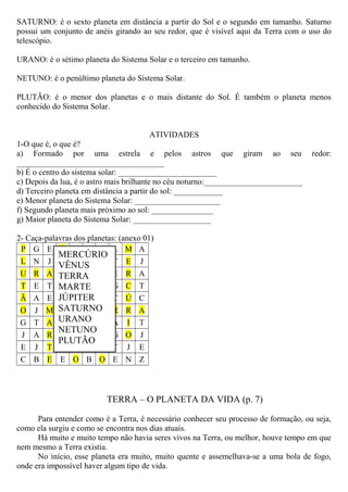 SATURNO: é o sexto planeta em distância a partir do Sol e o segundo em tamanho. Saturno
possui um conjunto de anéis girando ao seu redor, que é visível aqui da Terra com o uso do
telescópio.
URANO: é o sétimo planeta do Sistema Solar e o terceiro em tamanho.
NETUNO: é o penúltimo planeta do Sistema Solar.
PLUTÃO: é o menor dos planetas e o mais distante do Sol. É também o planeta menos
conhecido do Sistema Solar.
ATIVIDADES
1-O que é, o que é?
a) Formado por uma estrela e pelos astros que giram ao seu redor:
____________________________________
b) É o centro do sistema solar: ________________________
c) Depois da lua, é o astro mais brilhante no céu noturno:________________________
d) Terceiro planeta em distância a partir do sol: ____________
e) Menor planeta do Sistema Solar: _____________________
f) Segundo planeta mais próximo ao sol: _______________
g) Maior planeta do Sistema Solar: ___________________
2- Caça-palavras dos planetas: (anexo 01)
P G E V L G T L M A
L N J Ê E J G T E J
U R A N O Ú T E R A
T E T U S P A G C T
Ã A E S A I N C Ú C
O J M E T T E R R A
G T A Z U E T A I T
J A R T R R U G O J
E J T B N Z N T J E
C B E E O B O E N Z
TERRA – O PLANETA DA VIDA (p. 7)
Para entender como é a Terra, é necessário conhecer seu processo de formação, ou seja,
como ela surgiu e como se encontra nos dias atuais.
Há muito e muito tempo não havia seres vivos na Terra, ou melhor, houve tempo em que
nem mesmo a Terra existia.
No início, esse planeta era muito, muito quente e assemelhava-se a uma bola de fogo,
onde era impossível haver algum tipo de vida.
MERCÚRIO
VÊNUS
TERRA
MARTE
JÚPITER
SATURNO
URANO
NETUNO
PLUTÃO
 