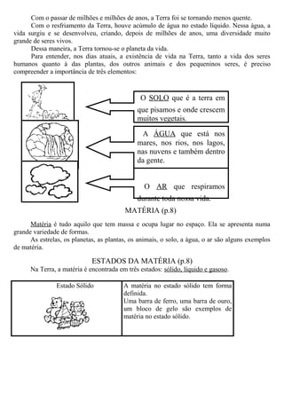 Com o passar de milhões e milhões de anos, a Terra foi se tornando menos quente.
Com o resfriamento da Terra, houve acúmulo de água no estado líquido. Nessa água, a
vida surgiu e se desenvolveu, criando, depois de milhões de anos, uma diversidade muito
grande de seres vivos.
Dessa maneira, a Terra tornou-se o planeta da vida.
Para entender, nos dias atuais, a existência de vida na Terra, tanto a vida dos seres
humanos quanto à das plantas, dos outros animais e dos pequeninos seres, é preciso
compreender a importância de três elementos:
MATÉRIA (p.8)
Matéria é tudo aquilo que tem massa e ocupa lugar no espaço. Ela se apresenta numa
grande variedade de formas.
As estrelas, os planetas, as plantas, os animais, o solo, a água, o ar são alguns exemplos
de matéria.
ESTADOS DA MATÉRIA (p.8)
Na Terra, a matéria é encontrada em três estados: sólido, líquido e gasoso.
Estado Sólido A matéria no estado sólido tem forma
definida.
Uma barra de ferro, uma barra de ouro,
um bloco de gelo são exemplos de
matéria no estado sólido.
O SOLO que é a terra em
que pisamos e onde crescem
muitos vegetais.
A ÁGUA que está nos
mares, nos rios, nos lagos,
nas nuvens e também dentro
da gente.
O AR que respiramos
durante toda nossa vida.
 