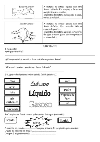 Estado Líquido A matéria no estado líquido não tem
forma definida. Ela adquire a forma do
recipiente que a contém.
Exemplos de matéria líquida são a água,
o óleo e o álcool.
Estado Gasoso A matéria no estado gasoso não tem
forma definida. Ela preenche todo o
espaço disponível.
Exemplos de matéria gasosa: os vapores
de água e outros gases que compõem o
ar atmosférico.
ATIVIDADES
1-Responda:
a) O que é matéria?
b) Em que estados a matéria é encontrada no planeta Terra?
c) Em qual estado a matéria tem forma definida?
__________________________________________________
2- Ligue cada elemento ao seu estado físico: (anexo 02)
3- Complete as frases com as palavras em destaque: (anexo 03)
A matéria no estado.......................adquire a forma do recipiente que a contém.
O gelo é a matéria no estado ........................................
O vapor é a água no estado ..........................................
óleo
areia
limonada
gás
carbônico
leite
ar
Vapores de
água
pedra
suco
sólido líquido
gasos
o
 