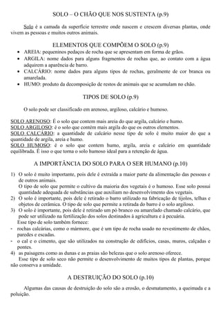 SOLO – O CHÃO QUE NOS SUSTENTA (p.9)
Solo é a camada da superfície terrestre onde nascem e crescem diversas plantas, onde
vivem as pessoas e muitos outros animais.
ELEMENTOS QUE COMPÕEM O SOLO (p.9)
• AREIA: pequeninos pedaços de rocha que se apresentam em forma de grãos.
• ARGILA: nome dados para alguns fragmentos de rochas que, ao contato com a água
adquirem a aparência de barro.
• CALCÁRIO: nome dados para alguns tipos de rochas, geralmente de cor branca ou
amarelada.
• HUMO: produto da decomposição de restos de animais que se acumulam no chão.
TIPOS DE SOLO (p.9)
O solo pode ser classificado em arenoso, argiloso, calcário e humoso.
SOLO ARENOSO: É o solo que contem mais areia do que argila, calcário e humo.
SOLO ARGILOSO: é o solo que contém mais argila do que os outros elementos.
SOLO CALCÁRIO: a quantidade de calcário nesse tipo de solo é muito maior do que a
quantidade de argila, areia e humo.
SOLO HUMOSO: é o solo que contem humo, argila, areia e calcário em quantidade
equilibrada. É isso o que torna o solo humoso ideal para a retenção de água.
A IMPORTÂNCIA DO SOLO PARA O SER HUMANO (p.10)
1) O solo é muito importante, pois dele é extraída a maior parte da alimentação das pessoas e
de outros animais.
O tipo de solo que permite o cultivo da maioria dos vegetais é o humoso. Esse solo possui
quantidade adequada de substâncias que auxiliam no desenvolvimento dos vegetais.
2) O solo é importante, pois dele é retirado o barro utilizado na fabricação de tijolos, telhas e
objetos de cerâmica. O tipo de solo que permite a retirada do barro é o solo argiloso.
3) O solo é importante, pois dele é retirado um pó branco ou amarelado chamado calcário, que
pode ser utilizado na fertilização dos solos destinados à agricultura e à pecuária.
Esse tipo de solo também fornece:
- rochas calcárias, como o mármore, que é um tipo de rocha usado no revestimento de chãos,
paredes e escadas.
- o cal e o cimento, que são utilizados na construção de edifícios, casas, muros, calçadas e
pontes.
4) as paisagens como as dunas e as praias são belezas que o solo arenoso oferece.
Esse tipo de solo seco não permite o desenvolvimento de muitos tipos de plantas, porque
não conserva a umidade.
A DESTRUIÇÃO DO SOLO (p.10)
Algumas das causas de destruição do solo são a erosão, o desmatamento, a queimada e a
poluição.
 