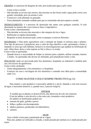 EROSÃO: é o processo de desgaste do solo, provocado pela água e pelo vento.
Como evitar a erosão:
- Não derrubar as árvores dos morros, das encostas ou dos locais onde a água pode correr com
grande velocidade, pois ela arrasta o solo.
- Conservar o solo plantado ou gramado.
- Fazer plantações tomando cuidado para que as enxurradas não provoquem a erosão.
DESMATAMENTO: é o processo de destruição das matas sem qualquer controle. O solo
desmatado na maioria das vezes torna-se fraco e improdutivo.
Como evitar o desmatamento:
- Não derrubar as árvores das nascentes e das margens de rios e lagos.
- Reflorestar as regiões desmatadas.
- Respeitar as áreas de preservação, como os parques e reservas florestais.
QUEIMADA: é feita pelos agricultores com a intenção de limpar os terrenos para o plantio.
Esse tipo de processo é prejudicial, pois o calor do fogo danifica o solo, queimando o humo e
matando os seres que nele habitam, inclusive os microorganismos que ajudam na fertilização do
solo. Além disso, deixa o solo exposto ao Sol, à chuva e à erosão.
Como evitar as queimadas:
- Quando houver a necessidade de limpar os terrenos para o plantio, utilizar enxadas, tratores
e arados. As queimadas não devem ser utilizadas, pois prejudicam muito o solo.
POLUIÇÃO: pode ser provocada pelo lixo doméstico, hospitalar ou industrial e também pelo
uso, em excesso de agrotóxicos.
Como evitar a poluição:
- Tratar adequadamente o lixo doméstico e o hospitalar.
- Começar em casa a reciclagem do lixo doméstico e estender essa idéia para a comunidade
onde vive.
COMO MANTER O SOLO SEMPRE PRODUTIVO (p.12)
Para manter o solo produtivo é necessário adubá-lo e ará-lo. Quando o solo tem excesso
de água, é necessário drená-lo, e, quando seco, é preciso irrigá-lo.
ADUBAR
À medida que as plantas se desenvolvem, elas absorvem do solo sais minerais.
O ato de adubar o solo devolve a eles estes sais, tornando-o mais produtivo.
Os adubos ou fertilizantes podem ser:
• estrume de gado, galinha e porco;
• folhas e galhos em decomposição;
• adubos químicos, produzidos em laboratórios;
• calcário.
ARAR
Arar é afofar a terra para a penetração de ar e água.
Para arar, podem ser utilizados a enxada, o arado puxado por animais ou o arado puxado por
trator.
 