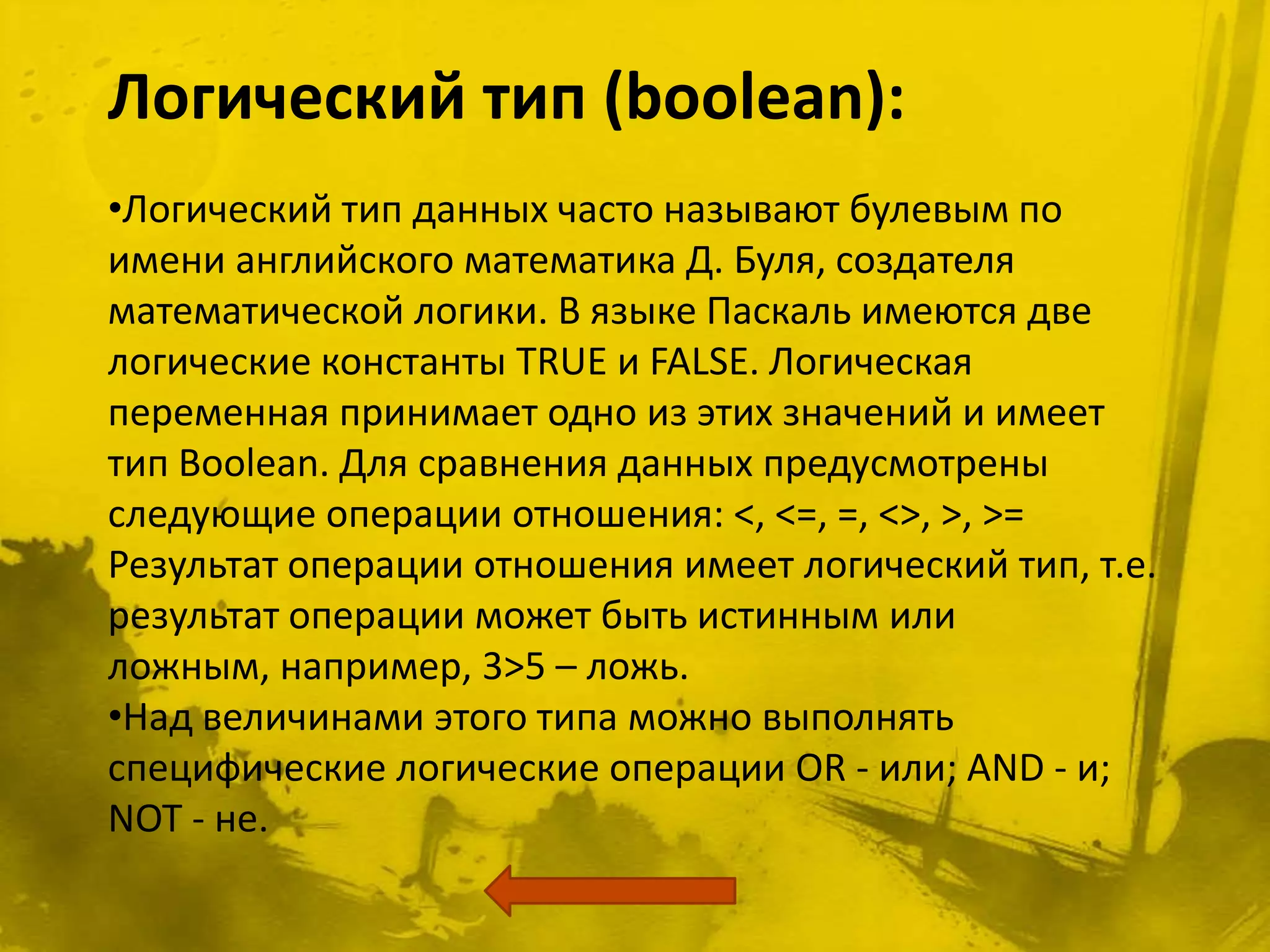 Логический тип (boolean):
•Логический тип данных часто называют булевым по
имени английского математика Д. Буля, создателя
математической логики. В языке Паскаль имеются две
логические константы TRUE и FALSE. Логическая
переменная принимает одно из этих значений и имеет
тип Boolean. Для сравнения данных предусмотрены
следующие операции отношения: <, <=, =, <>, >, >=
Результат операции отношения имеет логический тип, т.е.
результат операции может быть истинным или
ложным, например, 3>5 – ложь.
•Над величинами этого типа можно выполнять
специфические логические операции OR - или; AND - и;
NOT - не.
 