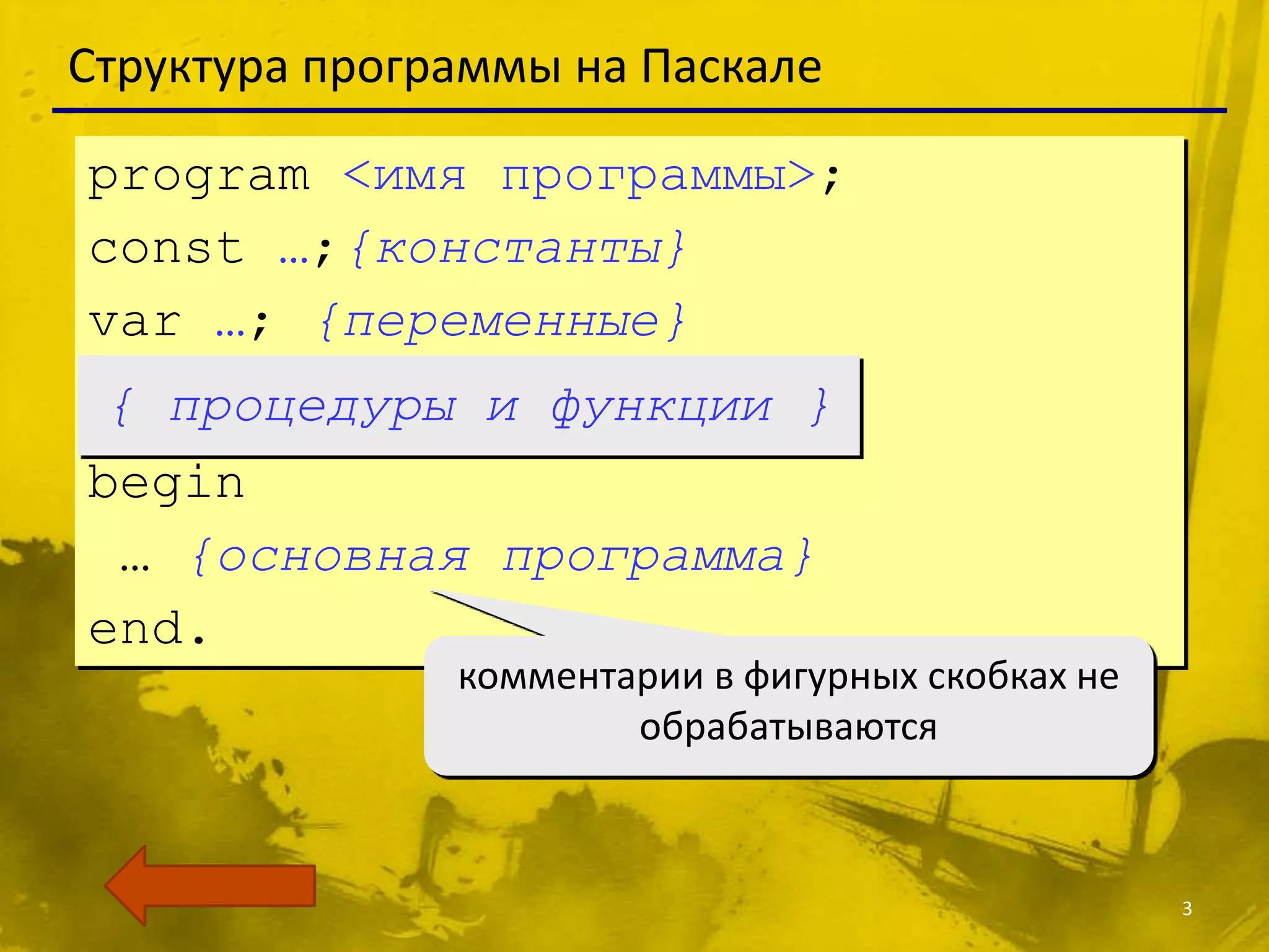 Структура программы на Паскале

program <имя программы>;
const …;{константы}
var …; {переменные}
 { процедуры и функции }
begin
 … {основная программа}
end.
               комментарии в фигурных скобках не
                       обрабатываются



                                                   3
 