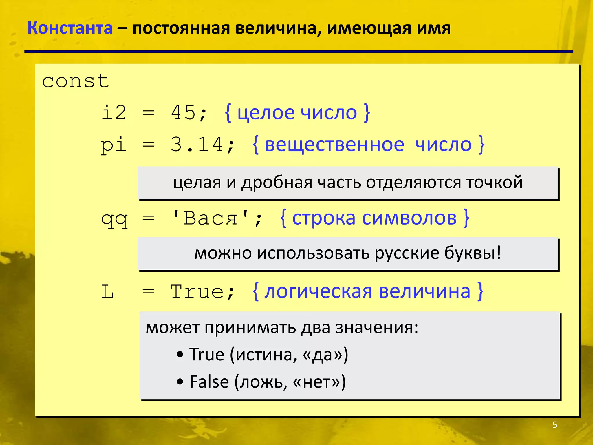 Константа – постоянная величина, имеющая имя

 const
     i2 = 45; { целое число }
     pi = 3.14; { вещественное число }
               целая и дробная часть отделяются точкой
       qq = 'Вася'; { строка символов }
                 можно использовать русские буквы!
       L   = True; { логическая величина }
            может принимать два значения:
              • True (истина, «да»)
              • False (ложь, «нет»)

                                                         5
 