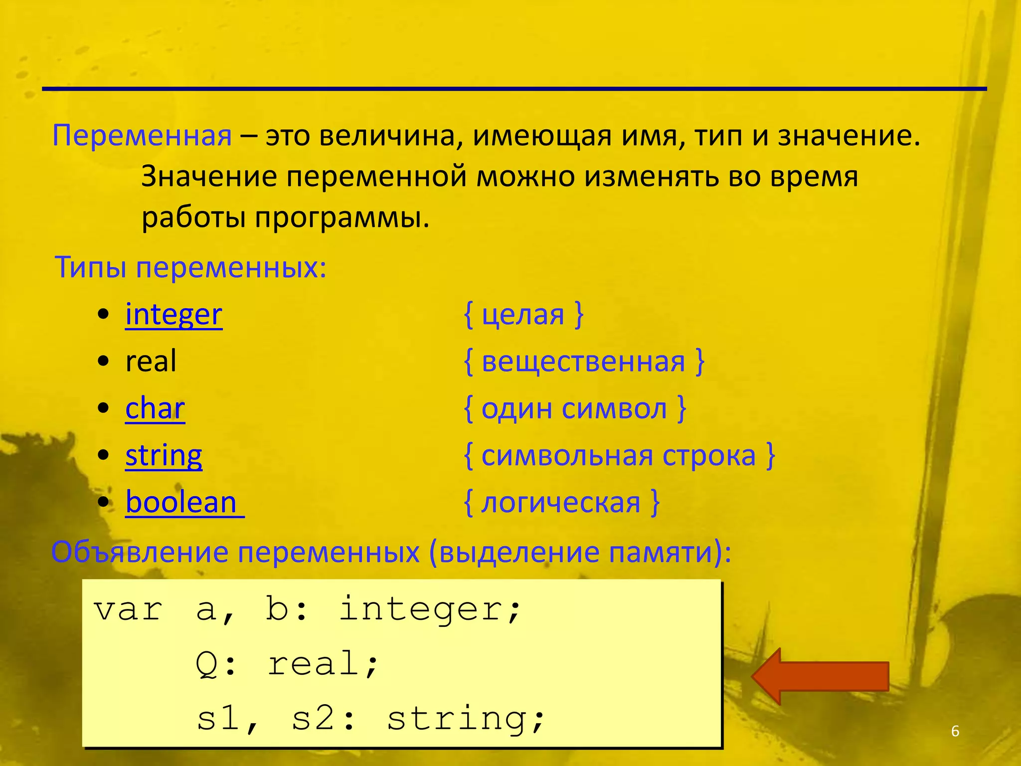 Переменная – это величина, имеющая имя, тип и значение.
     Значение переменной можно изменять во время
     работы программы.
Типы переменных:
  • integer               { целая }
  • real                  { вещественная }
  • char                  { один символ }
  • string                { символьная строка }
  • boolean               { логическая }
Объявление переменных (выделение памяти):
  var a, b: integer;
      Q: real;
      s1, s2: string;                                     6
 