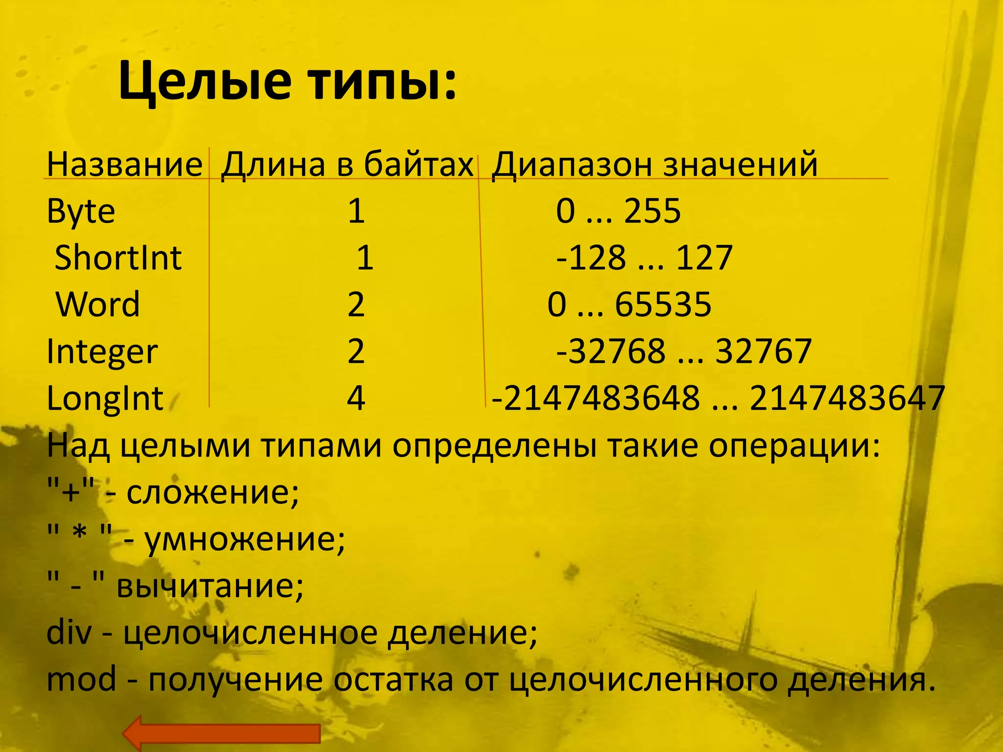 Целые типы:
Название Длина в байтах Диапазон значений
Byte               1         0 ... 255
 ShortInt          1         -128 ... 127
 Word              2         0 ... 65535
Integer            2         -32768 ... 32767
LongInt            4     -2147483648 ... 2147483647
Над целыми типами определены такие операции:
"+" - сложение;
" * " - умножение;
" - " вычитание;
div - целочисленное деление;
mod - получение остатка от целочисленного деления.
 