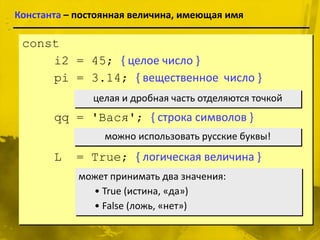Константа – постоянная величина, имеющая имя

 const
     i2 = 45; { целое число }
     pi = 3.14; { вещественное число }
               целая и дробная часть отделяются точкой
       qq = 'Вася'; { строка символов }
                 можно использовать русские буквы!
       L   = True; { логическая величина }
            может принимать два значения:
              • True (истина, «да»)
              • False (ложь, «нет»)

                                                         5
 