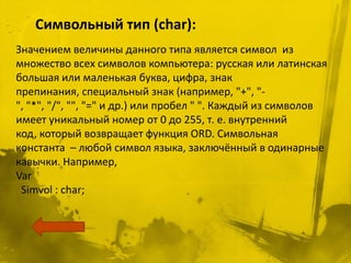 Символьный тип (char):
Значением величины данного типа является символ из
множество всех символов компьютера: русская или латинская
большая или маленькая буква, цифра, знак
препинания, специальный знак (например, "+", "-
", "*", "/", "", "=" и др.) или пробел " ". Каждый из символов
имеет уникальный номер от 0 до 255, т. е. внутренний
код, который возвращает функция ORD. Символьная
константа – любой символ языка, заключённый в одинарные
кавычки. Например,
Var
 Simvol : char;
 