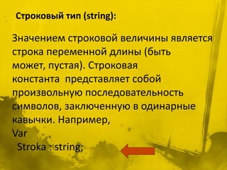 Строковый тип (string):

Значением строковой величины является
строка переменной длины (быть
может, пустая). Строковая
константа представляет собой
произвольную последовательность
символов, заключенную в одинарные
кавычки. Например,
Var
 Stroka : string;
 