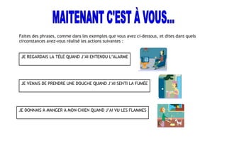 Faites des phrases, comme dans les exemples que vous avez ci-dessous, et dites dans quels
circonstances avez-vous réalisé les actions suivantes :
JE REGARDAIS LA TÉLÉ QUAND J’AI ENTENDU L’ALARME
JE VENAIS DE PRENDRE UNE DOUCHE QUAND J’AI SENTI LA FUMÉE
JE DONNAIS À MANGER À MON CHIEN QUAND J’AI VU LES FLAMMES
 