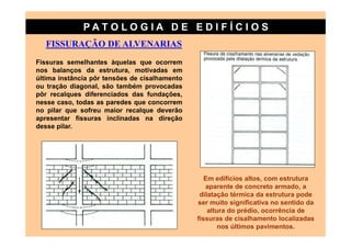 PATO LOG IA D E ED I FÍC I OS
   FISSURAÇÃO DE ALVENARIAS
Fissuras semelhantes àquelas que ocorrem
nos balanços da estrutura, motivadas em
última instância pôr tensões de cisalhamento
ou tração diagonal, são também provocadas
pôr recalques diferenciados das fundações,
nesse caso, todas as paredes que concorrem
no pilar que sofreu maior recalque deverão
apresentar fissuras inclinadas na direção
desse pilar.




                                                  Em edifícios altos, com estrutura
                                                  aparente de concreto armado, a
                                                dilatação térmica da estrutura pode
                                               ser muito significativa no sentido da
                                                   altura do prédio, ocorrência de
                                               fissuras de cisalhamento localizadas
                                                       nos últimos pavimentos.
 