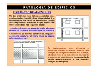 PATO LOG IA D E ED I FÍC I OS
   FISSURAÇÃO DE ALVENARIAS
Um dos problemas mais típicos acarretados pelas
movimentações higrotérmicas diferenciadas é o
destacamento dos panos de vedação em relação
aso componentes estruturais o que ocorre com
maior intensidade nos seguintes casos:
• estrutura de concreto aparente (maior absorção
de calor do concreto, maior dilatação da estrutura)
• inexistencia de detalhes construtivos adequados
na ligação estrutura / alvenaria (ferro de espera,
telas metálicas, etc.)




                                           Os destacamentos entre alvenarias e
                                           estruturas, também podem ser causados pela
                                           retração de secagem de blocos mal curados,
                                           adicionando-se a ela o abatimento plástico da
                                           argamassa de assentamento (peso próprio da
                                           parede recém-construída e sua posterior
                                           retração pôr secagem).
 