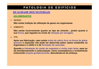 PATO LOG IA D E ED I FÍC I OS
    QUALIDADE DOS MATERIAIS
    AGLOMERANTES
•   GESSO
    Não existe tradição de utilização de gesso em argamassas
•   CIMENTO
    Não existe inconveniente quanto ao tipo de cimento , porém quanto à
    sua finura, que regulará os níveis de retração por secagem.

•   CAL
    Após sua fabricação, caso exista óxido de cálcio livre na forma de grãos
    grossos a expansão não pode ser absorvida pelos vazios existentes na
    argamassa e o efeito é o de formação de vesículas.
    Quando a hidratação do óxido de magnésio é muito mais lenta, essa se
    dá simultaneamente à carbonatação, como conseqüência o revestimento
    endurecido empola gradativamente, descolando-se do emboço.
 