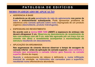 PATO LOG IA D E ED I FÍC I OS
MODO INADEQUADO DE APLICAÇÃO
•   ADERENCIA À BASE
    A aderência se dá pela penetração da nata do aglomerante nos poros da
    base e endurecimento subsequente. Pode apresentar problema de
    aderência uma camada aplicada sobre outra impregnada de um produto
    orgânico (desmoldante, produto hidrofugante).

•   ESPESSURA DO REVESTIMENTO
    De acordo com a norma NBR 7200 (ABNT) a espessura do emboço não
    deverá ultrapassar 2 cm. Observou-se descolamento de revestimento de
    teto com emboço com até 5 cm, este fato agravado pôr um traço rico em
    cimento não deixa o revestimento acompanhar a movimentação da
    estrutura resultando em descolamento.
•   APLICAÇÃO DA ARGAMASSA
    Nas argamassas de cimento deve-se observar o tempo de secagem da
    camada inferior antes da aplicação da camada superior, caso contrário a
    retração que acompanha a camada inferior gera fissuras na camada
    superior (forma de mapa).
    Quando o endurecimento do reboco é deficiente e, numa infiltração
    eventual de umidade, os hidróxidos são carreados para a superfície,
    resultando numa eflorescência abundante.
 