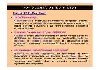 PATO LOG IA D E ED I FÍC I OS
    CAUSAS EXTERNAS (cont.)
•   UMIDADE (continuação)
    A eflorescência é constituída de compostos inorgânicos solúveis,
    presentes nas argamassas de assentamento, de revestimento ou no
    próprio elemento e alvenaria e que foram conduzidos à superfície
    através da umidade.
•   EXPANSÃO DA ARGAMASSA DE ASSENTAMENTO
    A expansão ocorre predominantemente no sentido vertical e pode ser
    identificada por fissuras horizontais no revestimento, pode ser
    provocada pôr reações químicas entre os constituintes dessa
    argamassa ou mesmo entre compostos do cimento e dos elementos de
    alvenaria.

•   MOVIMENTAÇÃO HIGROTÉRMICA DO COMPONENTE
    Formação de fissuras geométricas, em revestimento de muro,
    contornando o componente de alvenaria (bloco, tijolo, etc.). Por
    localizarem-se na metade inferior do muro, a umidade constante
    promovida pelo canteiro deve ter favorecido a movimentação
    higrotérmica do componente.
 