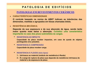 PATO LOG IA D E ED I FÍC I OS
         PATOLOGIAS EM REVESTIMENTOS CERÂMICOS
•   CARACTERÍSTICAS DIMENSIONAIS
    O controle baseado na norma da ABNT indicam as tolerâncias das
    dimensões, medidas e agrupados em faixas chamadas bitola.

•   RESISTÊNCIA MECÃNICA
    Depende da sua espessura e da sua absorção de água, sendo tanto
    maior quanto mais baixa a absorção. Constitui uma característica
    importante no caso dos pisos submetidos às cargas.
     •   RESISTENCIA AO IMPACTO
         Capacidade da placa receber impactos, em caso de queda de objetos
         pontiagudos e/ou pesados.
     •   RESISTENCIA À COMPRESSÃO
         Capacidade da placa receber carga.

     •   RESISTENCIA À FLEXÃO (dois tipos)
         1 - Intrínseca ao material (módulo de resistência à flexão)
         2 - É a carga de ruptura da placa que depende da resistência intrínseca do
             material e da espessura da placa
 