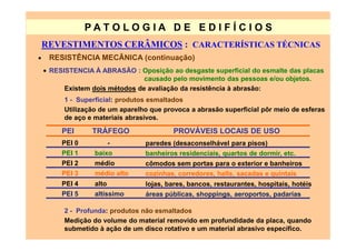 PATO LOG IA D E ED I FÍC I OS
    REVESTIMENTOS CERÂMICOS : CARACTERÍSTICAS TÉCNICAS
•    RESISTÊNCIA MECÃNICA (continuação)
    • RESISTENCIA À ABRASÃO : Oposição ao desgaste superficial do esmalte das placas
                                 causado pelo movimento das pessoas e/ou objetos.
          Existem dois métodos de avaliação da resistência à abrasão:
          1 - Superficial: produtos esmaltados
          Utilização de um aparelho que provoca a abrasão superficial pôr meio de esferas
          de aço e materiais abrasivos.

         PEI      TRÁFEGO                  PROVÁVEIS LOCAIS DE USO
         PEI 0            -       paredes (desaconselhável para pisos)
         PEI 1     baixo          banheiros residenciais, quartos de dormir, etc.
         PEI 2     médio          cômodos sem portas para o exterior e banheiros
         PEI 3     médio alto     cozinhas, corredores, halls, sacadas e quintais
         PEI 4     alto           lojas, bares, bancos, restaurantes, hospitais, hotéis
         PEI 5     altíssimo      áreas públicas, shoppings, aeroportos, padarias

          2 - Profunda: produtos não esmaltados
          Medição do volume do material removido em profundidade da placa, quando
          submetido à ação de um disco rotativo e um material abrasivo específico.
 