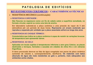 PATO LOG IA D E ED I FÍC I OS
    REVESTIMENTOS CERÂMICOS : CARACTERÍSTICAS TÉCNICAS
•    RESISTÊNCIA MECÃNICA (continuação)
    • RESISTENCIA À GRETAGEM :
     São fissuras na espessura como um fio de cabelo sobre a superfície esmaltada, no
     formato circular, espiral ou como uma teia de aranha.
     Em laboratório submete-se a placa cerâmica a uma pressão de vapor de 5 atm
     (atmosfera) pôr um período de duas horas. Representa um ensaio acelerado que
     reproduz a expansão pôr umidade que a placa assentada sofrerá ao longo dos anos.

    • RESISTENCIA AO CHOQUE TÉRMICO :
      Característica que indica se a placa cerâmica é capaz de resistir às variações bruscas
      de temperatura sem apresentar danos.

    • RESISTENCIA AO GELO
      Aplicadas em locais sujeitos à temperaturas inferiores a zero grau Celsius, as placas
      destinadas a terraços, fachadas e sacadas em cidades de clima frio e em câmaras
      frigoríficas.
     O dano provocado deve-se ao fato da água congelada nos poros da placa cerâmica
     aumentar de volume e, conseqüentemente, danificá-la. Os materiais com baixa
     absorção de água são mais resistentes ao gelo e, portanto, mais adequados aos
     ambientes acima citados.
 