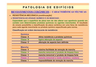 PATO LOG IA D E ED I FÍC I OS
    REVESTIMENTOS CERÂMICOS : CARACTERÍSTICAS TÉCNICAS
•    RESISTÊNCIA MECÃNICA (continuação)
    • RESISTENCIA AO ATAQUE QUÍMICO E ÀS MANCHAS :
      Capacidade que a superfície da placa tem de não alterar sua aparência quando em
      contato com determinados produtos químicos ou agentes manchantes. O resultado
      do ensaio possibilita a classificação da placa cerâmica em uma faixa de resistência
      para cada agente manchante ou produto químico especificado pela norma.
     Classificação em ordem decrescente de resistência:

              Química
              Classe A            ótima resistência a produtos químicos
              Classe B            ligeira alteração de aspecto
              Classe C            alteração de aspecto bem definida

              Mancha
              Classe 5            máxima facilidade de remoção de mancha
              Classe 4            mancha removível c/ produto de limpeza fraco
              Classe 3            mancha removível c/ produto de limpeza forte
              Classe 2            mancha removível c/ ácido clorídrico / acetona
              Classe 1            impossibilidade de remoção da mancha
 