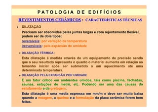 PATO LOG IA D E ED I FÍC I OS
    REVESTIMENTOS CERÂMICOS : CARACTERÍSTICAS TÉCNICAS
•    DILATAÇÃO
     Precisam ser absorvidas pelas juntas largas e com rejuntamento flexível,
     podem ser de dois tipos:
     reversíveis: por variação de temperatura
     irreversíveis: pela expansão de umidade

    • DILATAÇÃO TÉRMICA :
     Esta dilatação é medida através de um equipamento de precisão sendo
     que o seu resultado representa o quanto o material aumenta em relação ao
     tamanho inicial após ser submetido a um aquecimento até uma
     determinada temperatura.
    • DILATAÇÃO PELA EXPANSÃO POR UMIDADE
     É um fator crítico em ambientes úmidos, tais como piscina, fachadas,
     saunas, estações de metrô, etc. Podendo ser uma das causas do
     estufamento e da gretagem.
     Esta dilatação é uma media expressa em mm/m e deve ser muito baixa
     quando a moagem, a queima e a formulação da placa cerâmica forem bem
     feitas.
 