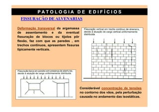 PATO LOG IA D E ED I FÍC I OS
  FISSURAÇÃO DE ALVENARIAS

Deformação transversal da argamassa
de assentamento e da eventual
fissuração de blocos ou tijolos pôr
flexão, faz com que as paredes , em
trechos contínuos, apresentem fissuras
tipicamente verticais.




                                         Considerável concentração de tensões
                                         no contorno dos vãos, pela perturbação
                                         causada no andamento das isostáticas.
 