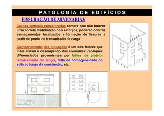 PATO LOG IA D E ED I FÍC I OS
  FISSURAÇÃO DE ALVENARIAS
Cargas verticais concentradas sempre que não houver
uma correta distribuição dos esforços, poderão ocorrer
esmagamentos localizados e formação de fissuras a
partir do ponto de transmissão da carga

Comportamento das fundações é um dos fatores que
mais afetam o desempenho das alvenarias: recalques
diferenciados provenientes por falhas de projeto,
rebaixamento do lençol, falta de homogeneidade do
solo ao longo da construção, etc..
 