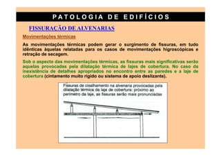 PATO LOG IA D E ED I FÍC I OS
  FISSURAÇÃO DE ALVENARIAS
Movimentações térmicas
As movimentações térmicas podem gerar o surgimento de fissuras, em tudo
idênticas àquelas relatadas para os casos de movimentações higroscópicas e
retração de secagem.
Sob o aspecto das movimentações térmicas, as fissuras mais significativas serão
aquelas provocadas pela dilatação térmica de lajes de cobertura. No caso da
inexistência de detalhes apropriados no encontro entre as paredes e a laje de
cobertura (cintamento muito rígido ou sistema de apoio deslizante).
 