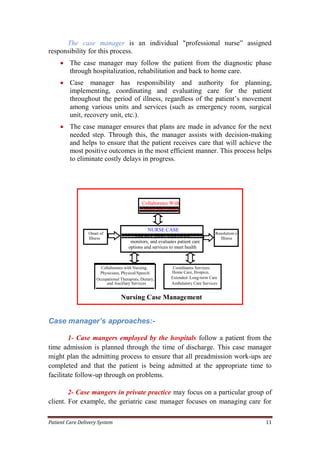 Patient Care Delivery System 11
The case manager is an individual "professional nurse” assigned
responsibility for this process.
 The case manager may follow the patient from the diagnostic phase
through hospitalization, rehabilitation and back to home care.
 Case manager has responsibility and authority for planning,
implementing, coordinating and evaluating care for the patient
throughout the period of illness, regardless of the patient’s movement
among various units and services (such as emergency room, surgical
unit, recovery unit, etc.).
 The case manager ensures that plans are made in advance for the next
needed step. Through this, the manager assists with decision-making
and helps to ensure that the patient receives care that will achieve the
most positive outcomes in the most efficient manner. This process helps
to eliminate costly delays in progress.
Case manager’s approaches:-
1- Case mangers employed by the hospitals follow a patient from the
time admission is planned through the time of discharge. This case manager
might plan the admitting process to ensure that all preadmission work-ups are
completed and that the patient is being admitted at the appropriate time to
facilitate follow-up through on problems.
2- Case mangers in private practice may focus on a particular group of
client. For example, the geriatric case manager focuses on managing care for
NURSE CASE
MANAGERAssesses, plans, implements,
coordinates,monitors, and evaluates patient care
options and services to meet health
needs
Onset of
Illness
Resolution of
Illness
Collaborates with Nursing,
Physicians, Physical/Speech/
Occupational Therapists, Dietary,
and Ancillary Services
Collaborates With
Patient and Family
Coordinates Services:
Home Care, Hospice,
Extended /Long-term Care
Ambulatory Care Services
Nursing Case Management
 