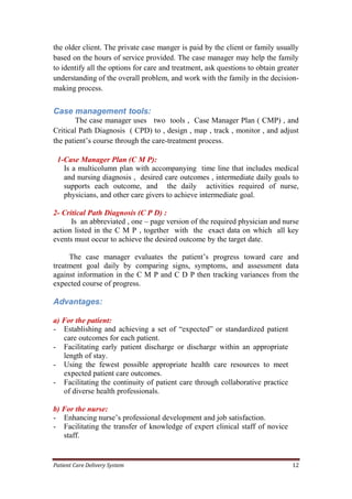 Patient Care Delivery System 12
the older client. The private case manger is paid by the client or family usually
based on the hours of service provided. The case manager may help the family
to identify all the options for care and treatment, ask questions to obtain greater
understanding of the overall problem, and work with the family in the decision-
making process.
Case management tools:
The case manager uses two tools , Case Manager Plan ( CMP) , and
Critical Path Diagnosis ( CPD) to , design , map , track , monitor , and adjust
the patient’s course through the care-treatment process.
1-Case Manager Plan (C M P):
Is a multicolumn plan with accompanying time line that includes medical
and nursing diagnosis , desired care outcomes , intermediate daily goals to
supports each outcome, and the daily activities required of nurse,
physicians, and other care givers to achieve intermediate goal.
2- Critical Path Diagnosis (C P D) :
Is an abbreviated , one – page version of the required physician and nurse
action listed in the C M P , together with the exact data on which all key
events must occur to achieve the desired outcome by the target date.
The case manager evaluates the patient’s progress toward care and
treatment goal daily by comparing signs, symptoms, and assessment data
against information in the C M P and C D P then tracking variances from the
expected course of progress.
Advantages:
a) For the patient:
- Establishing and achieving a set of “expected” or standardized patient
care outcomes for each patient.
- Facilitating early patient discharge or discharge within an appropriate
length of stay.
- Using the fewest possible appropriate health care resources to meet
expected patient care outcomes.
- Facilitating the continuity of patient care through collaborative practice
of diverse health professionals.
b) For the nurse:
- Enhancing nurse’s professional development and job satisfaction.
- Facilitating the transfer of knowledge of expert clinical staff of novice
staff.
 