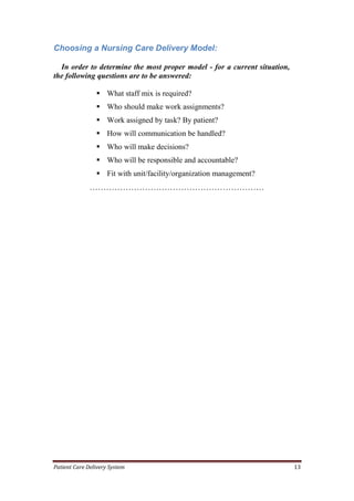 Patient Care Delivery System 13
Choosing a Nursing Care Delivery Model:
In order to determine the most proper model - for a current situation,
the following questions are to be answered:
 What staff mix is required?
 Who should make work assignments?
 Work assigned by task? By patient?
 How will communication be handled?
 Who will make decisions?
 Who will be responsible and accountable?
 Fit with unit/facility/organization management?
………………………………………………………
 