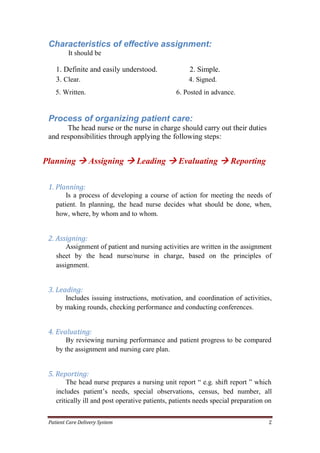 Patient Care Delivery System 2
Characteristics of effective assignment:
It should be
1. Definite and easily understood. 2. Simple.
3. Clear. 4. Signed.
5. Written. 6. Posted in advance.
Process of organizing patient care:
The head nurse or the nurse in charge should carry out their duties
and responsibilities through applying the following steps:
Planning  Assigning  Leading  Evaluating  Reporting
1. Planning:
Is a process of developing a course of action for meeting the needs of
patient. In planning, the head nurse decides what should be done, when,
how, where, by whom and to whom.
2. Assigning:
Assignment of patient and nursing activities are written in the assignment
sheet by the head nurse/nurse in charge, based on the principles of
assignment.
3. Leading:
Includes issuing instructions, motivation, and coordination of activities,
by making rounds, checking performance and conducting conferences.
4. Evaluating:
By reviewing nursing performance and patient progress to be compared
by the assignment and nursing care plan.
5. Reporting:
The head nurse prepares a nursing unit report “ e.g. shift report ” which
includes patient’s needs, special observations, census, bed number, all
critically ill and post operative patients, patients needs special preparation on
 