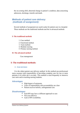Patient Care Delivery System 3
the on-coming shift, abnormal change in patient’s condition, data concerning
admission, discharge, transfer and death.
Methods of patient care delivery:
(methods of assignment):
Several methods of assignment are used to plan for patient care in a hospital.
These methods are the traditional methods and the in advanced methods.
I- The traditional methods
1. Case method.
2. Functional method.
3. Team method.
4. Modular nursing.
5. Primary nursing method.
II- The advanced method
Case management
I- The traditional methods:
1. CASE METHOD:
It is the oldest patient care delivery method. In this method one professional
nurse assumes total responsibility of providing complete care for one or more
patients (1-6) while she is on duty. This method is used frequently in intensive
care units and in teaching nursing students.
Advantages
 High degree of autonomy
 Lines of responsibility and accountability are clear
 Patient receives holistic, unfragmented care
Disadvantages
 Each RN may have a different approach to care
 Not cost-effective
 Lack of RN availability
 