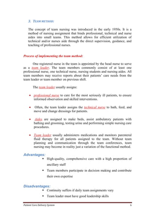 Patient Care Delivery System 6
3. TEAM METHOD:
The concept of team nursing was introduced in the early 1950s. It is a
method of nursing assignment that binds professional, technical and nurse
aides into small teams. This method allows for efficient utilization of
technical and/or nurses aide through the direct supervision, guidance, and
teaching of professional nurses.
Process of implementing the team method:
One registered nurse in the team is appointed by the head nurse to serve
as a team leader. The team members commonly consist of at least one
professional nurse, one technical nurse, nursing students and nursing aides. All
team members may receive reports about their patients’ care needs from the
team leader or team member on previous shift.
The team leader usually assigns:
 professional nurse to care for the most seriously ill patients, to ensure
informed observation and skilled interventions.
 Often, the team leader assigns the technical nurse to bath, feed, and
move and change dressings for patients.
 Aides are assigned to make beds, assist ambulatory patients with
bathing and grooming, testing urine and performing simple nursing care
procedures.
 Team leader usually administers medications and monitors parenteral
fluid therapy for all patients assigned to the team. Without team
planning and communication through the team conferences, team
nursing may become in reality just a variation of the functional method.
Advantages:
 High-quality, comprehensive care with a high proportion of
ancillary staff
 Team members participate in decision making and contribute
their own expertise
Disadvantages:
 Continuity suffers if daily team assignments vary
 Team leader must have good leadership skills
 