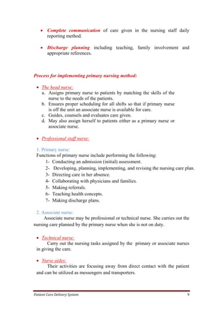 Patient Care Delivery System 9
 Complete communication of care given in the nursing staff daily
reporting method.
 Discharge planning including teaching, family involvement and
appropriate references.
Process for implementing primary nursing method:
 The head nurse:
a. Assigns primary nurse to patients by matching the skills of the
nurse to the needs of the patients.
b. Ensures proper scheduling for all shifts so that if primary nurse
is off the unit an associate nurse is available for care.
c. Guides, counsels and evaluates care given.
d. May also assign herself to patients either as a primary nurse or
associate nurse.
 Professional staff nurse:
1. Primary nurse:
Functions of primary nurse include performing the following:
1- Conducting an admission (initial) assessment.
2- Developing, planning, implementing, and revising the nursing care plan.
3- Directing care in her absence.
4- Collaborating with physicians and families.
5- Making referrals.
6- Teaching health concepts.
7- Making discharge plans.
2. Associate nurse:
Associate nurse may be professional or technical nurse. She carries out the
nursing care planned by the primary nurse when she is not on duty.
 Technical nurse:
Carry out the nursing tasks assigned by the primary or associate nurses
in giving the care.
 Nurse aides:
Their activities are focusing away from direct contact with the patient
and can be utilized as messengers and transporters.
 