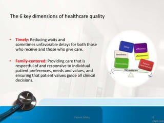 The 6 key dimensions of healthcare quality
• Timely: Reducing waits and
sometimes unfavorable delays for both those
who receive and those who give care.
• Family-centered: Providing care that is
respectful of and responsive to individual
patient preferences, needs and values, and
ensuring that patient values guide all clinical
decisions.
11/3/2022 Patient Safety 10
 
