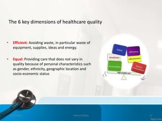 The 6 key dimensions of healthcare quality
• Efficient: Avoiding waste, in particular waste of
equipment, supplies, ideas and energy.
• Equal: Providing care that does not vary in
quality because of personal characteristics such
as gender, ethnicity, geographic location and
socio-economic status
11/3/2022 Patient Safety 11
 