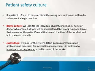 Patient safety culture
• If a patient is found to have received the wrong medication and suffered a
subsequent allergic reaction,
• Blame culture: we look for the individual student, pharmacist, nurse or
doctor who ordered, dispensed or administered the wrong drug and blame
that person for the patient’s condition care at the time of the incident and
hold them accountable
• Just Culture: we look for the system defect such as communication ,
protocols and processes for medication management , in addition to
investigate the negligence or recklessness of the worker
11/3/2022 Patient Safety 18
 