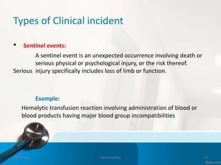 Types of Clinical incident
• Sentinel events:
A sentinel event is an unexpected occurrence involving death or
serious physical or psychological injury, or the risk thereof.
Serious injury specifically includes loss of limb or function.
Example:
Hemolytic transfusion reaction involving administration of blood or
blood products having major blood group incompatibilities
11/3/2022 Patient Safety 21
 