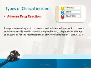 Types of Clinical incident
• Adverse Drug Reaction:
A response to a drug which is noxious and unintended, and which occurs
at doses normally used in man for the prophylaxis, diagnosis, or therapy
of disease, or for the modifications of physiological function'.( WHO,1972)
11/3/2022 Patient Safety 24
 