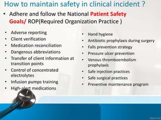 How to maintain safety in clinical incident ?
• Adhere and follow the National Patient Safety
Goals/ ROP(Required Organization Practice )
• Adverse reporting
• Client verification
• Medication reconciliation
• Dangerous abbreviations
• Transfer of client information at
transition points
• Control of concentrated
electrolytes
• Infusion pumps training
• High-alert medications
• Hand hygiene
• Antibiotic prophylaxis during surgery
• Falls prevention strategy
• Pressure ulcer prevention
• Venous thromboembolism
prophylaxis
• Safe injection practices
• Safe surgical practices
• Preventive maintenance program
 