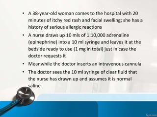 • A 38-year-old woman comes to the hospital with 20
minutes of itchy red rash and facial swelling; she has a
history of serious allergic reactions
• A nurse draws up 10 mls of 1:10,000 adrenaline
(epinephrine) into a 10 ml syringe and leaves it at the
bedside ready to use (1 mg in total) just in case the
doctor requests it
• Meanwhile the doctor inserts an intravenous cannula
• The doctor sees the 10 ml syringe of clear fluid that
the nurse has drawn up and assumes it is normal
saline
 