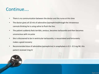 Continue….
• There is no communication between the doctor and the nurse at this time
• The doctor gives all 10 mls of adrenaline (epinephrine)through the intravenous
cannula thinking he is using saline to flush the line.
• The patient suddenly feels terrible, anxious, becomes tachycardia and then becomes
unconscious with no pulse
• She is discovered to be in ventricular tachycardia, is resuscitated and fortunately
makes a good recovery
• Recommended dose of adrenaline (epinephrine) in anaphylaxis is 0.3 - 0.5 mg IM, this
patient received 1mg IV
 