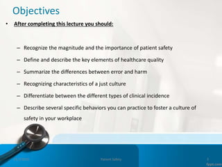 Objectives
• After completing this lecture you should:
– Recognize the magnitude and the importance of patient safety
– Define and describe the key elements of healthcare quality
– Summarize the differences between error and harm
– Recognizing characteristics of a just culture
– Differentiate between the different types of clinical incidence
– Describe several specific behaviors you can practice to foster a culture of
safety in your workplace
11/3/2022 Patient Safety 3
 